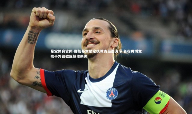 星空体育官网-郑智基本敲定执教青岛西海岸 名宿黄博文携手外籍教练辅佐新帅