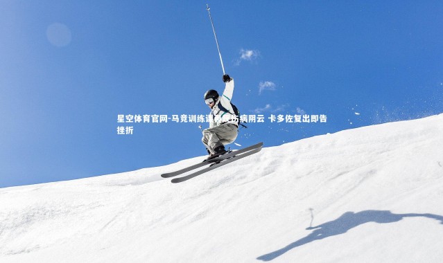 星空体育官网-马竞训练课再现伤病阴云 卡多佐复出即告挫折