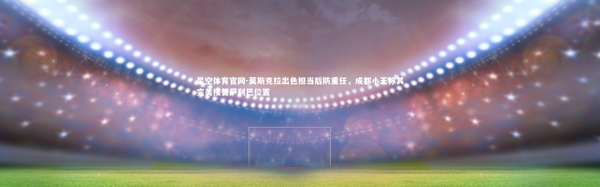 星空体育官网-莫斯克拉出色担当后防重任，成都小王称其完美接替萨利巴位置