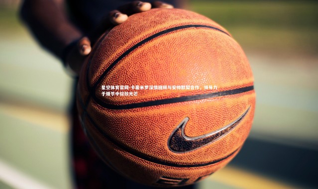 星空体育官网-卡塞米罗深情回顾与安帅默契合作，领导力于细节中绽放光芒