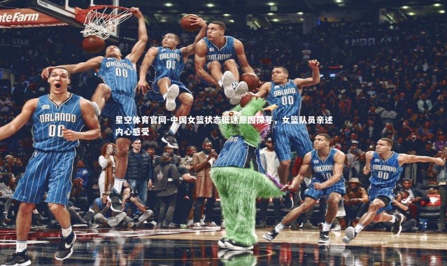 星空体育官网-中国女篮状态低迷原因探寻，女篮队员亲述内心感受