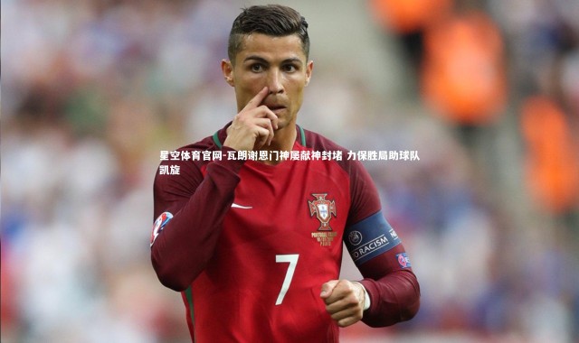 星空体育官网-瓦朗谢恩门神屡献神封堵 力保胜局助球队凯旋