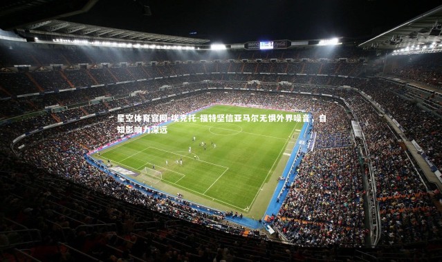 星空体育官网-埃克托-福特坚信亚马尔无惧外界噪音，自知影响力深远