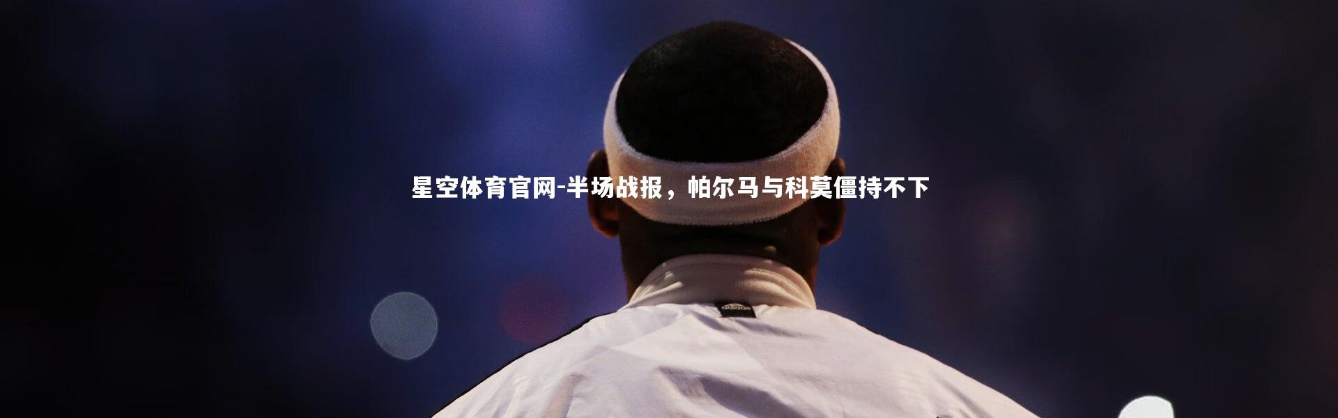 星空体育官网-半场战报，帕尔马与科莫僵持不下