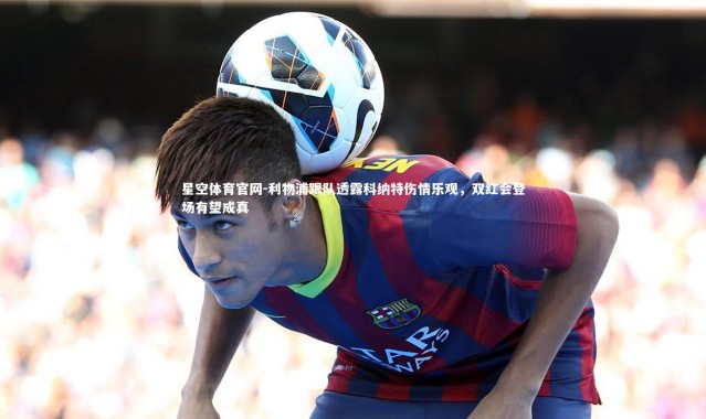 星空体育官网-利物浦跟队透露科纳特伤情乐观，双红会登场有望成真