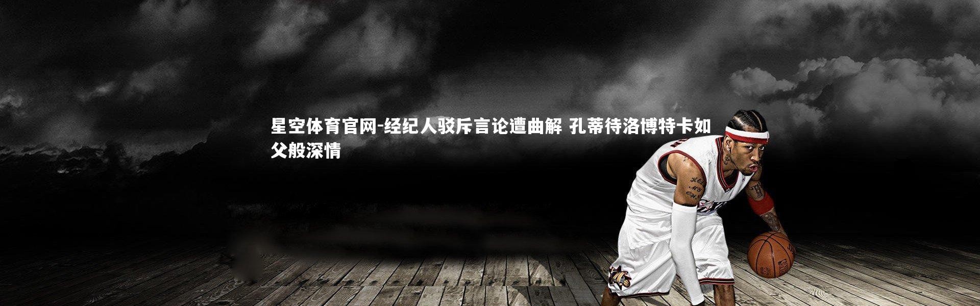 星空体育官网-经纪人驳斥言论遭曲解 孔蒂待洛博特卡如父般深情