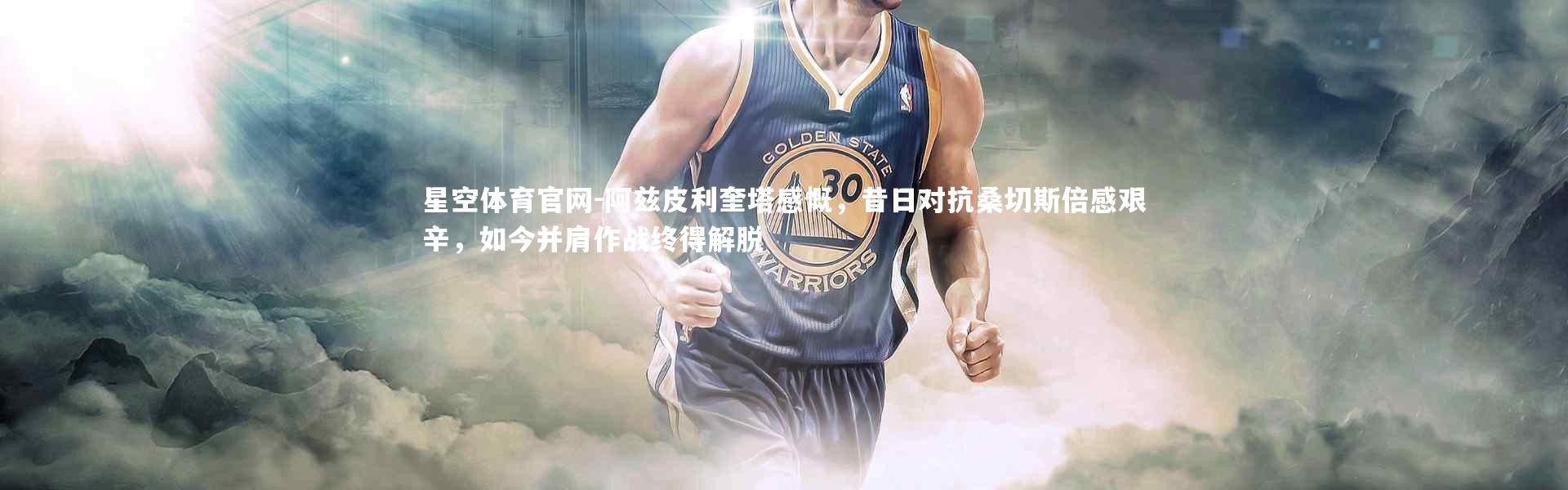 星空体育官网-阿兹皮利奎塔感慨，昔日对抗桑切斯倍感艰辛，如今并肩作战终得解脱