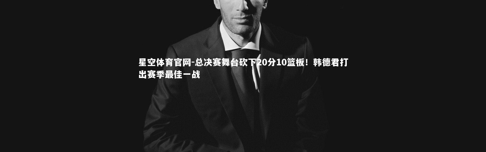 星空体育官网-总决赛舞台砍下20分10篮板！韩德君打出赛季最佳一战