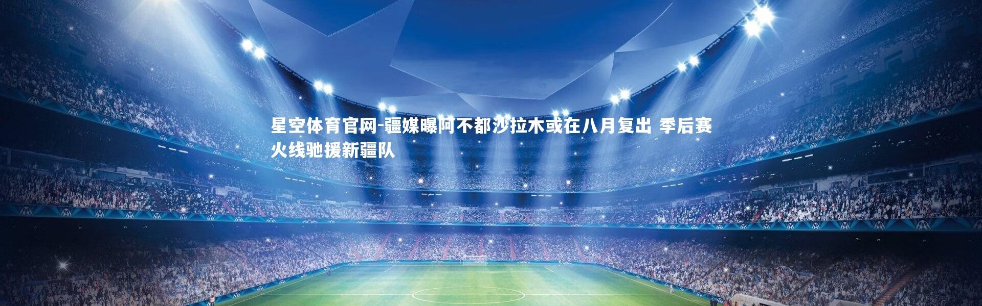 星空体育官网-疆媒曝阿不都沙拉木或在八月复出 季后赛火线驰援新疆队