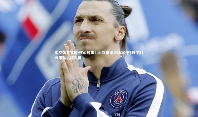 星空体育官网-核心对飙！小瓦格纳半场10中7轰下23分率队占据先机