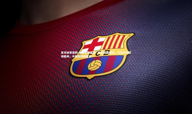 星空体育官网-中国足球盛事：球队势如破竹，力压对手取得胜利，中国足球那些事