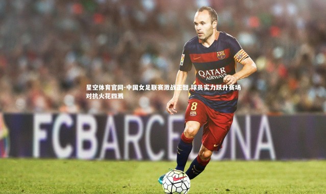 星空体育官网-中国女足联赛激战正酣 球员实力跃升赛场对抗火花四溅