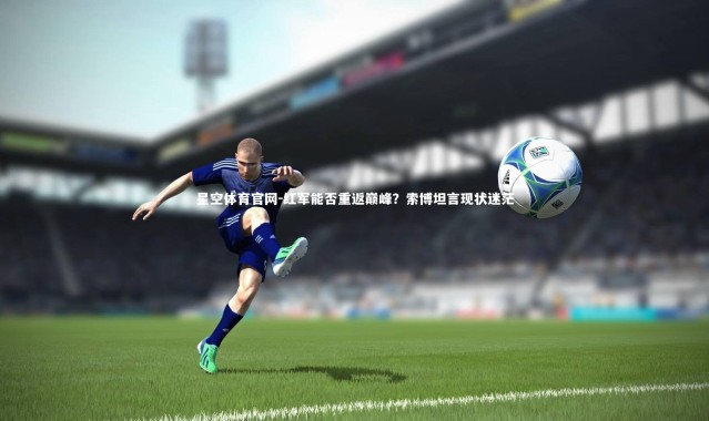 星空体育官网-红军能否重返巅峰？索博坦言现状迷茫