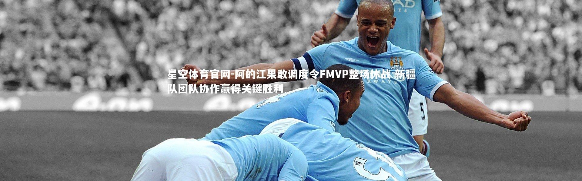 星空体育官网-阿的江果敢调度令FMVP整场休战 新疆队团队协作赢得关键胜利