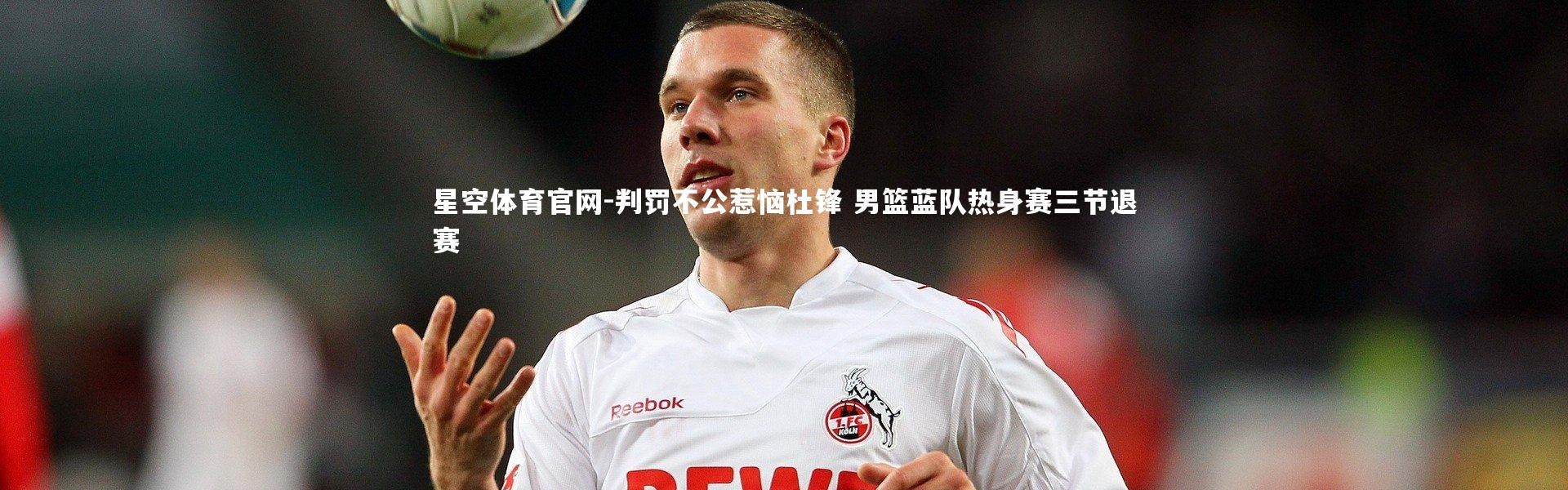 星空体育官网-判罚不公惹恼杜锋 男篮蓝队热身赛三节退赛