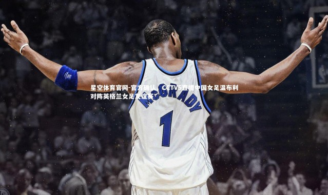 星空体育官网-官方确认，CCTV5直播中国女足温布利对阵英格兰女足友谊赛