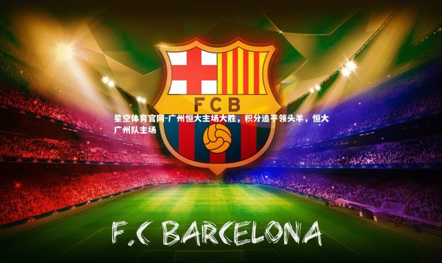 星空体育官网-广州恒大主场大胜，积分追平领头羊，恒大广州队主场