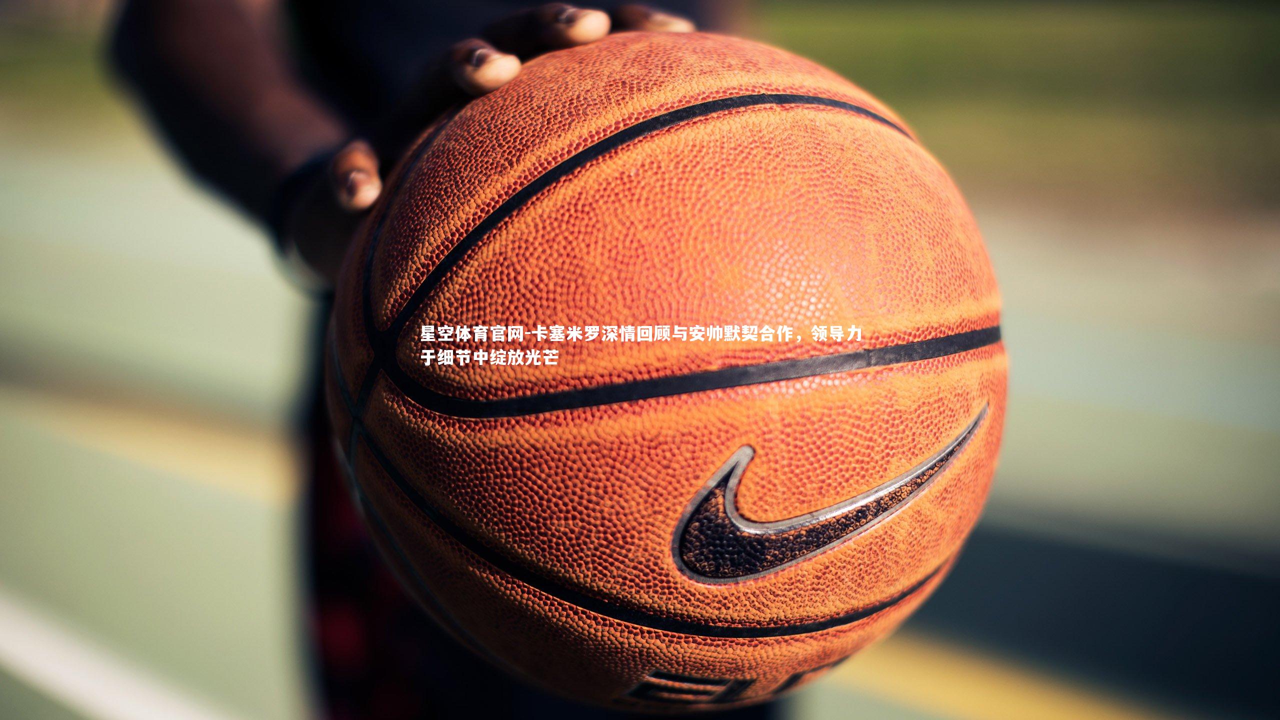 卡塞米罗深情回顾与安帅默契合作，领导力于细节中绽放光芒