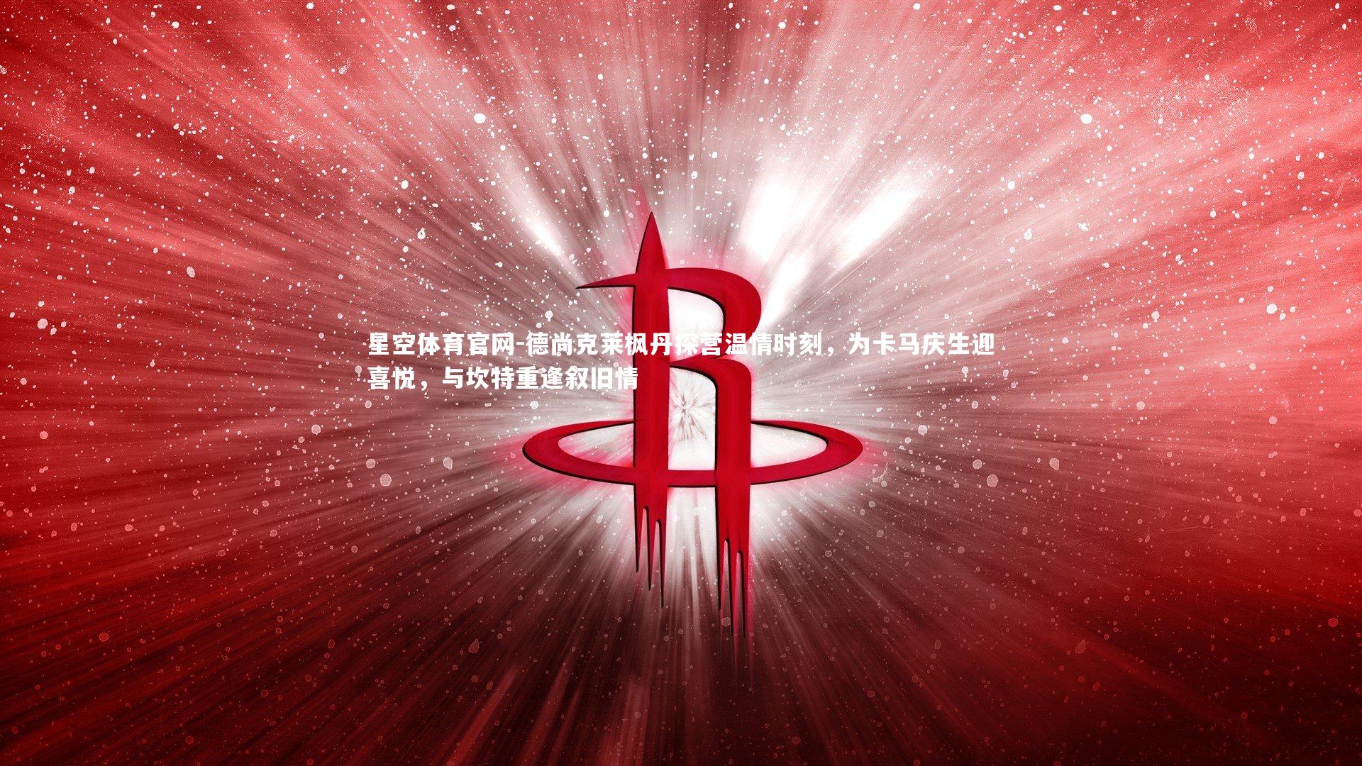 德尚克莱枫丹探营温情时刻，为卡马庆生迎喜悦，与坎特重逢叙旧情